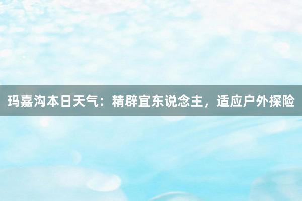 玛嘉沟本日天气：精辟宜东说念主，适应户外探险